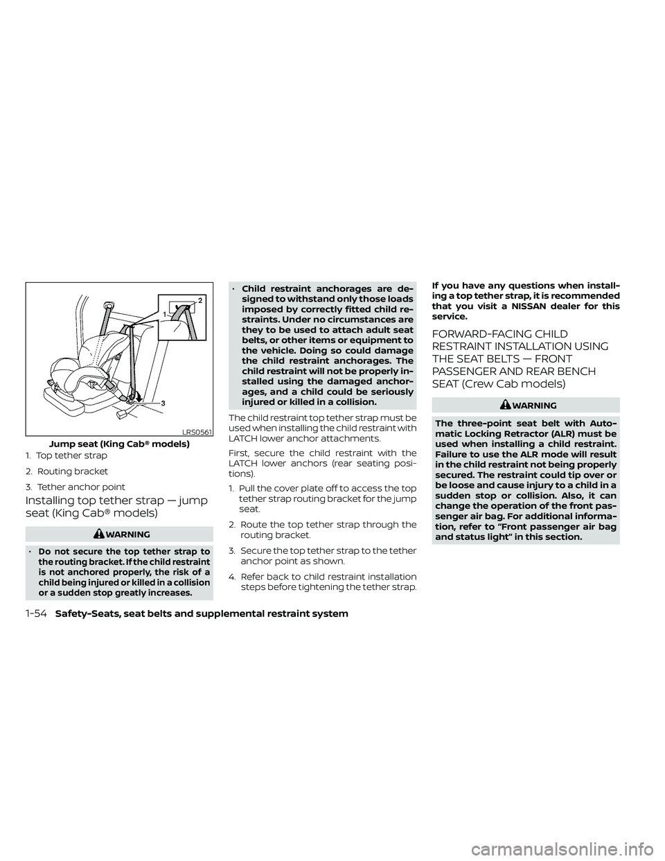 NISSAN FRONTIER 2020 Owner´s Manual Installing top tether strap — jump
seat (King Cab® models)
WARNING
•
Do not secure the top tether strap to
the routing bracket. If the child restraint
is not anchored properly, the risk of a
chil NISSAN FRONTIER 2020 Owner´s Manual Installing top tether strap — jump
seat (King Cab® models)
WARNING
•
Do not secure the top tether strap to
the routing bracket. If the child restraint
is not anchored properly, the risk of a
chil