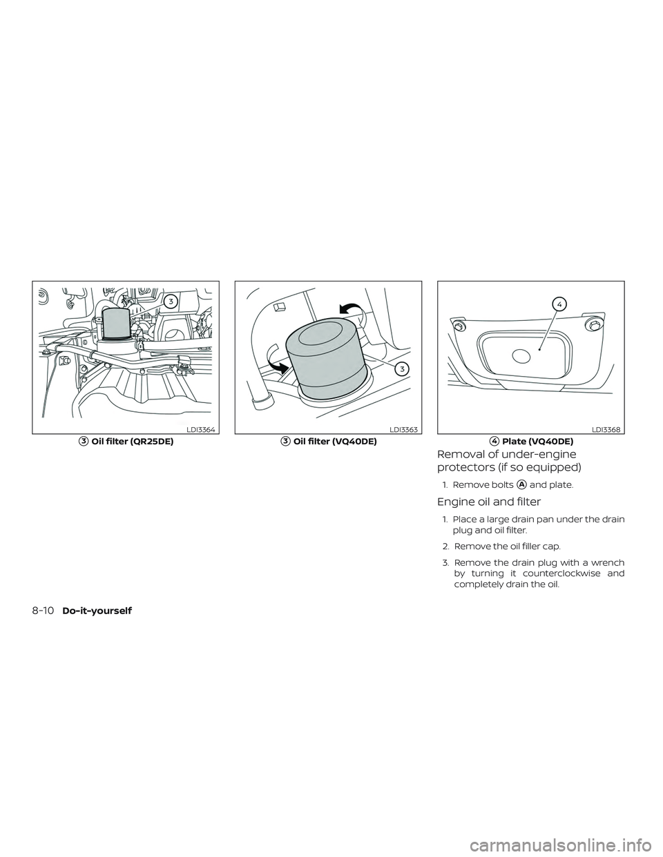 NISSAN FRONTIER 2019  Owner´s Manual Removal of under-engine
protectors (if so equipped)
1. Remove boltsAand plate.
Engine oil and filter
1. Place a large drain pan under the drainplug and oil filter.
2. Remove the oil filler cap.
3. Re