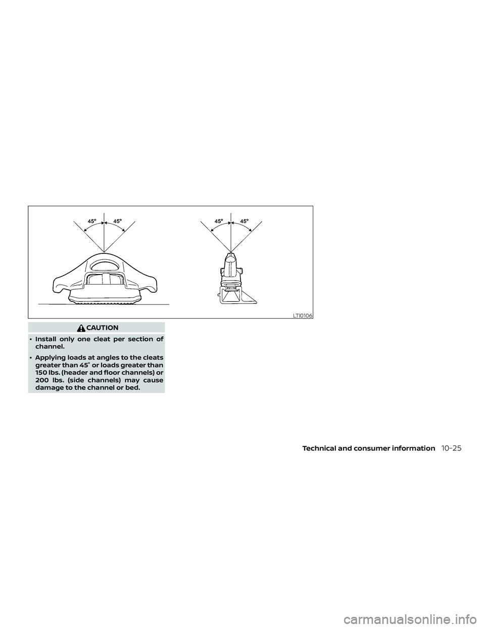 NISSAN FRONTIER 2019 Owner´s Manual CAUTION
∙ Install only one cleat per section ofchannel.
∙ Applying loads at angles to the cleats greater than 45° or loads greater than
150 lbs. (header and floor channels) or
200 lbs. (side chan NISSAN FRONTIER 2019 Owner´s Manual CAUTION
∙ Install only one cleat per section ofchannel.
∙ Applying loads at angles to the cleats greater than 45° or loads greater than
150 lbs. (header and floor channels) or
200 lbs. (side chan