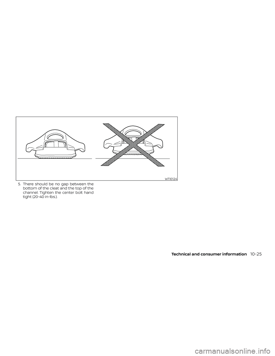 NISSAN FRONTIER 2018 Owner´s Manual 5. There should be no gap between thebottom of the cleat and the top of the
channel. Tighten the center bolt hand
tight (20-40 in-lbs.).
WTI0124
Technical and consumer information10-25 NISSAN FRONTIER 2018 Owner´s Manual 5. There should be no gap between thebottom of the cleat and the top of the
channel. Tighten the center bolt hand
tight (20-40 in-lbs.).
WTI0124
Technical and consumer information10-25