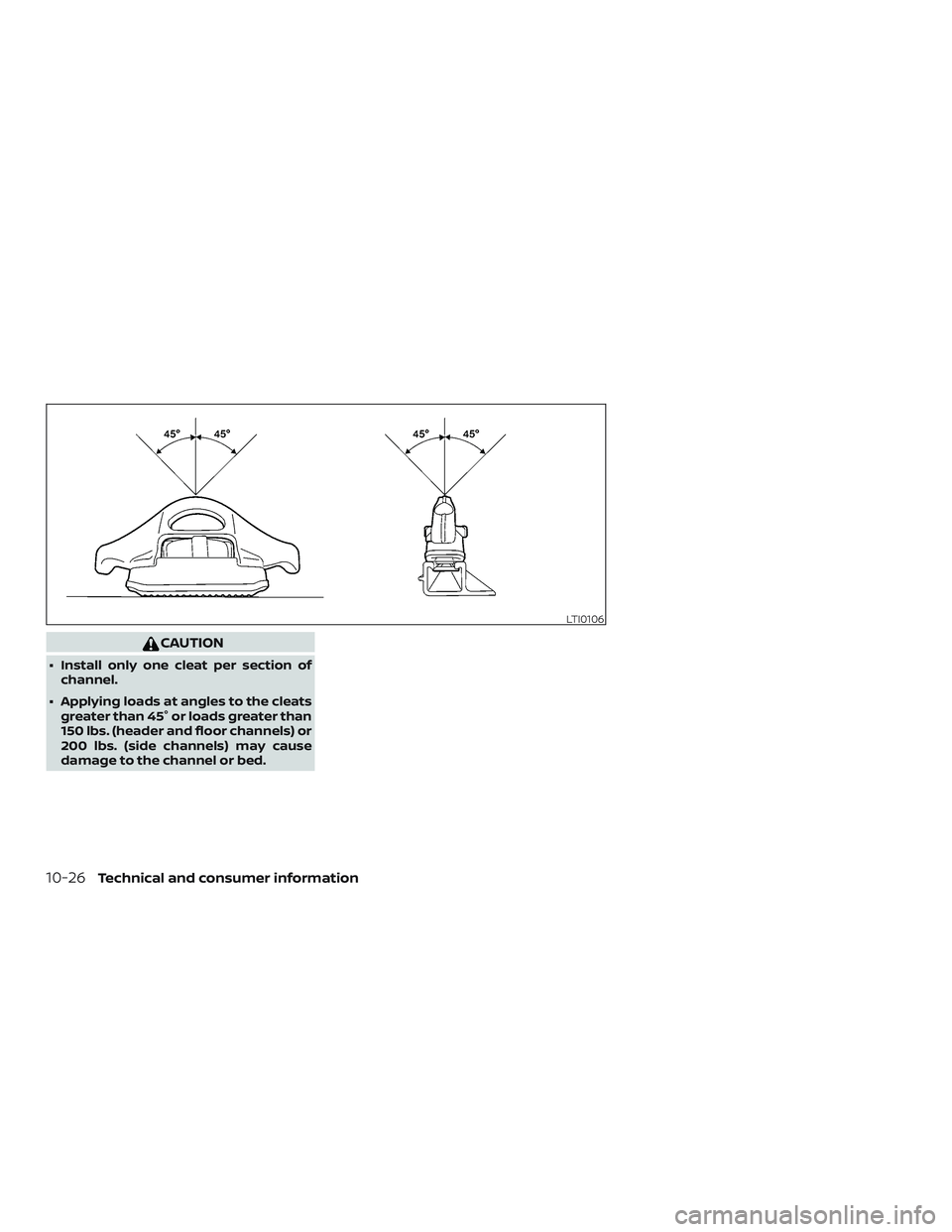NISSAN FRONTIER 2018 Owner´s Manual CAUTION
∙ Install only one cleat per section ofchannel.
∙ Applying loads at angles to the cleats greater than 45° or loads greater than
150 lbs. (header and floor channels) or
200 lbs. (side chan NISSAN FRONTIER 2018 Owner´s Manual CAUTION
∙ Install only one cleat per section ofchannel.
∙ Applying loads at angles to the cleats greater than 45° or loads greater than
150 lbs. (header and floor channels) or
200 lbs. (side chan