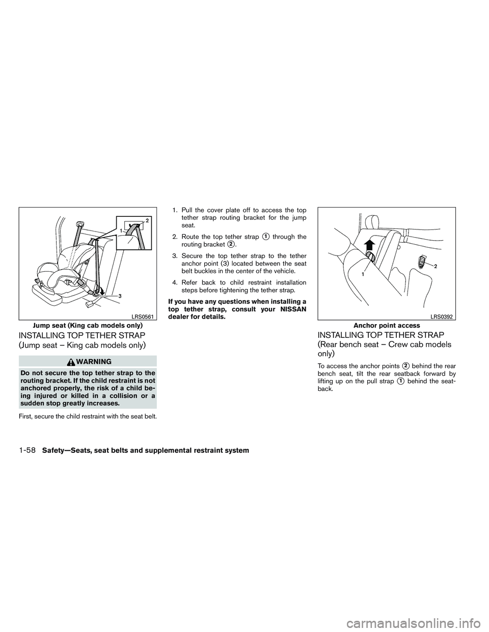 NISSAN FRONTIER 2012 Owner´s Manual INSTALLING TOP TETHER STRAP
(Jump seat – King cab models only)
WARNING
Do not secure the top tether strap to the
routing bracket. If the child restraint is not
anchored properly, the risk of a child NISSAN FRONTIER 2012 Owner´s Manual INSTALLING TOP TETHER STRAP
(Jump seat – King cab models only)
WARNING
Do not secure the top tether strap to the
routing bracket. If the child restraint is not
anchored properly, the risk of a child