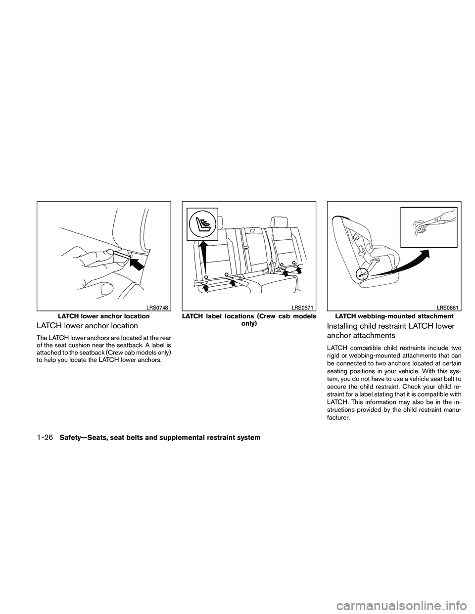 NISSAN FRONTIER 2011 Owner´s Manual LATCH lower anchor location
The LATCH lower anchors are located at the rear
of the seat cushion near the seatback. A label is
attached to the seatback (Crew cab models only)
to help you locate the LAT NISSAN FRONTIER 2011 Owner´s Manual LATCH lower anchor location
The LATCH lower anchors are located at the rear
of the seat cushion near the seatback. A label is
attached to the seatback (Crew cab models only)
to help you locate the LAT