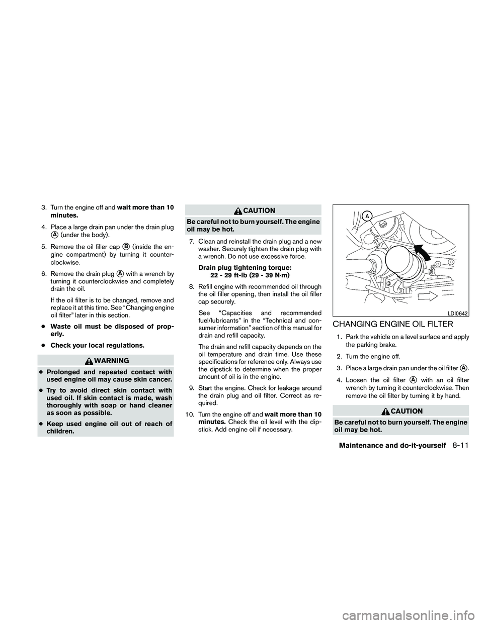 NISSAN MAXIMA 2011  Owner´s Manual 3. Turn the engine off andwait more than 10
minutes.
4. Place a large drain pan under the drain plug
A(under the body) .
5. Remove the oil filler cap
B(inside the en-
gine compartment) by turning it