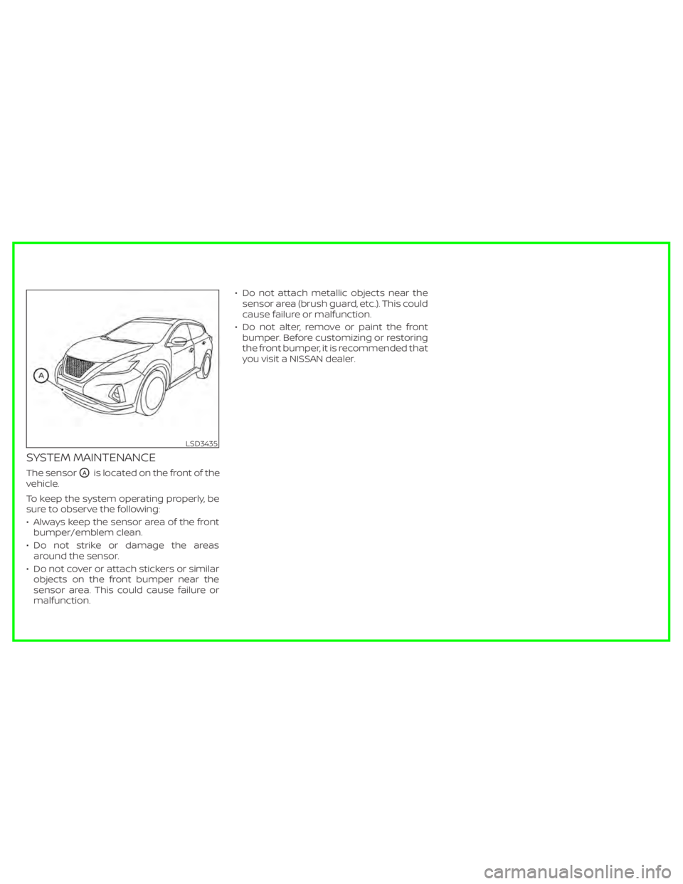 NISSAN MURANO 2020  Owner´s Manual SYSTEM MAINTENANCE
The sensorOAis located on the front of the
vehicle.
To keep the system operating properly, be
sure to observe the following:
• Always keep the sensor area of the front bumper/embl