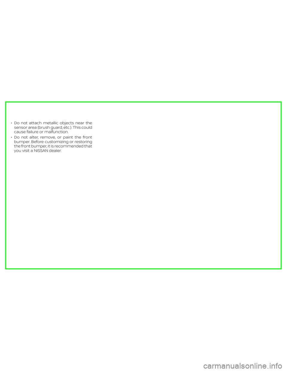 NISSAN MURANO 2020  Owner´s Manual • Do not attach metallic objects near thesensor area (brush guard, etc.). This could
cause failure or malfunction.
• Do not alter, remove, or paint the front bumper. Before customizing or restorin