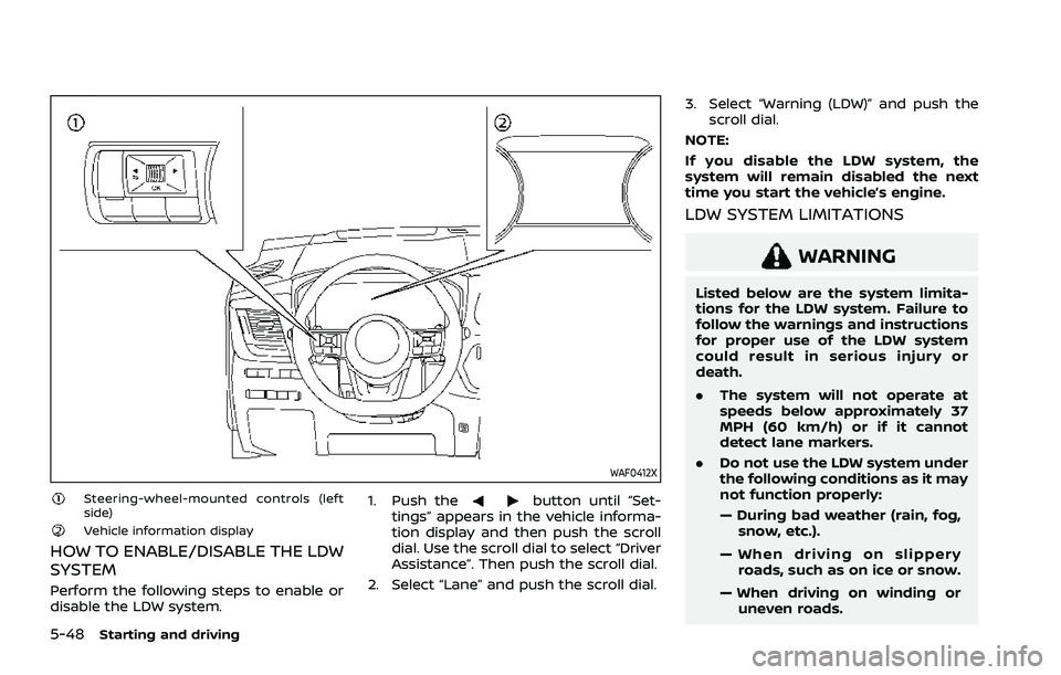 NISSAN ROGUE 2021 Owner´s Manual 5-48Starting and driving
WAF0412X
Steering-wheel-mounted controls (left
side)
Vehicle information display
HOW TO ENABLE/DISABLE THE LDW
SYSTEM
Perform the following steps to enable or
disable the LDW NISSAN ROGUE 2021 Owner´s Manual 5-48Starting and driving
WAF0412X
Steering-wheel-mounted controls (left
side)
Vehicle information display
HOW TO ENABLE/DISABLE THE LDW
SYSTEM
Perform the following steps to enable or
disable the LDW