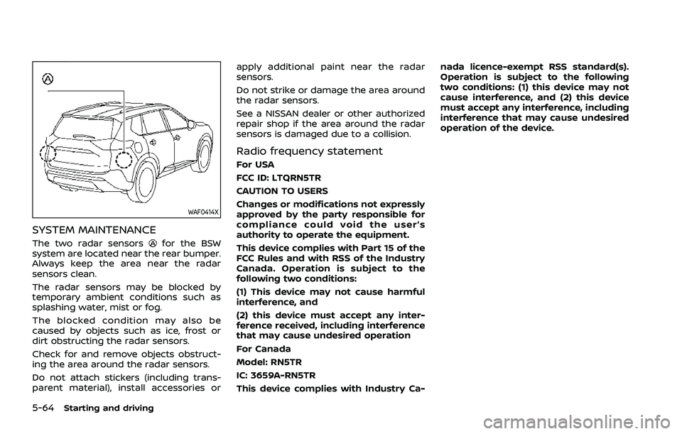 NISSAN ROGUE 2021 Owner´s Manual 5-64Starting and driving
WAF0414X
SYSTEM MAINTENANCE
The two radar sensorsfor the BSW
system are located near the rear bumper.
Always keep the area near the radar
sensors clean.
The radar sensors may NISSAN ROGUE 2021 Owner´s Manual 5-64Starting and driving
WAF0414X
SYSTEM MAINTENANCE
The two radar sensorsfor the BSW
system are located near the rear bumper.
Always keep the area near the radar
sensors clean.
The radar sensors may