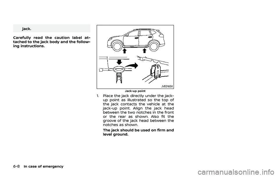 NISSAN ROGUE 2021 Owner´s Manual 6-8In case of emergency
jack.
Carefully read the caution label at-
tached to the jack body and the follow-
ing instructions.
JVE0165XJack-up point
1. Place the jack directly under the jack- up point a NISSAN ROGUE 2021 Owner´s Manual 6-8In case of emergency
jack.
Carefully read the caution label at-
tached to the jack body and the follow-
ing instructions.
JVE0165XJack-up point
1. Place the jack directly under the jack- up point a