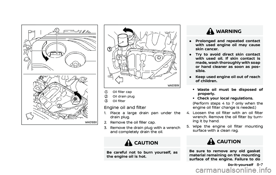 NISSAN ROGUE 2021 Owner´s Manual WAI0188X
WAI0189X
Oil filler capOil drain plugOil filter
Engine oil and filter
1. Place a large drain pan under thedrain plug.
2. Remove the oil filler cap.
3. Remove the drain plug with a wrench and NISSAN ROGUE 2021 Owner´s Manual WAI0188X
WAI0189X
Oil filler capOil drain plugOil filter
Engine oil and filter
1. Place a large drain pan under thedrain plug.
2. Remove the oil filler cap.
3. Remove the drain plug with a wrench and