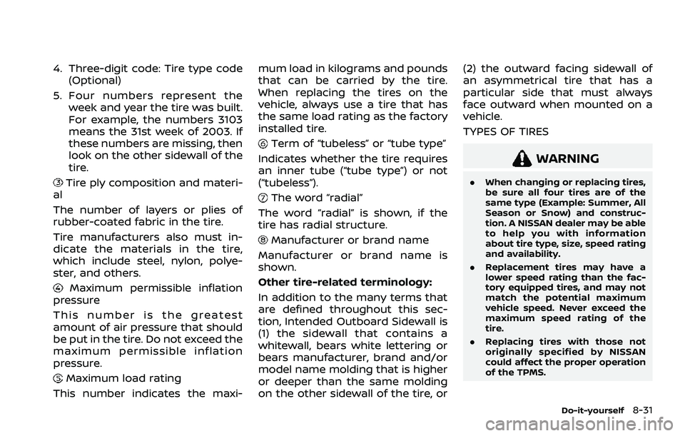 NISSAN ROGUE 2021 Owner´s Manual 4. Three-digit code: Tire type code(Optional)
5. Four numbers represent the week and year the tire was built.
For example, the numbers 3103
means the 31st week of 2003. If
these numbers are missing, t NISSAN ROGUE 2021 Owner´s Manual 4. Three-digit code: Tire type code(Optional)
5. Four numbers represent the week and year the tire was built.
For example, the numbers 3103
means the 31st week of 2003. If
these numbers are missing, t