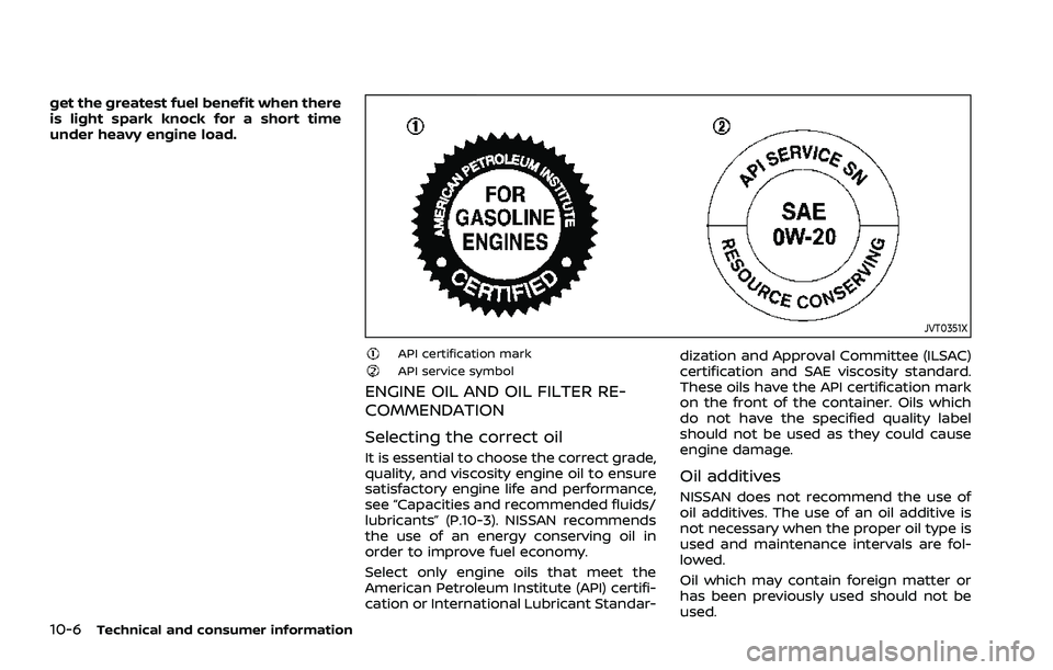 NISSAN ROGUE 2021 Owner´s Manual 10-6Technical and consumer information
get the greatest fuel benefit when there
is light spark knock for a short time
under heavy engine load.
JVT0351X
API certification markAPI service symbol
ENGINE NISSAN ROGUE 2021 Owner´s Manual 10-6Technical and consumer information
get the greatest fuel benefit when there
is light spark knock for a short time
under heavy engine load.
JVT0351X
API certification markAPI service symbol
ENGINE
