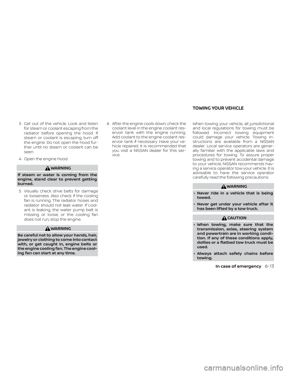 NISSAN ROGUE 2018  Owner´s Manual 3. Get out of the vehicle. Look and listenfor steam or coolant escaping from the
radiator before opening the hood. If
steam or coolant is escaping, turn off
the engine. Do not open the hood fur-
ther 