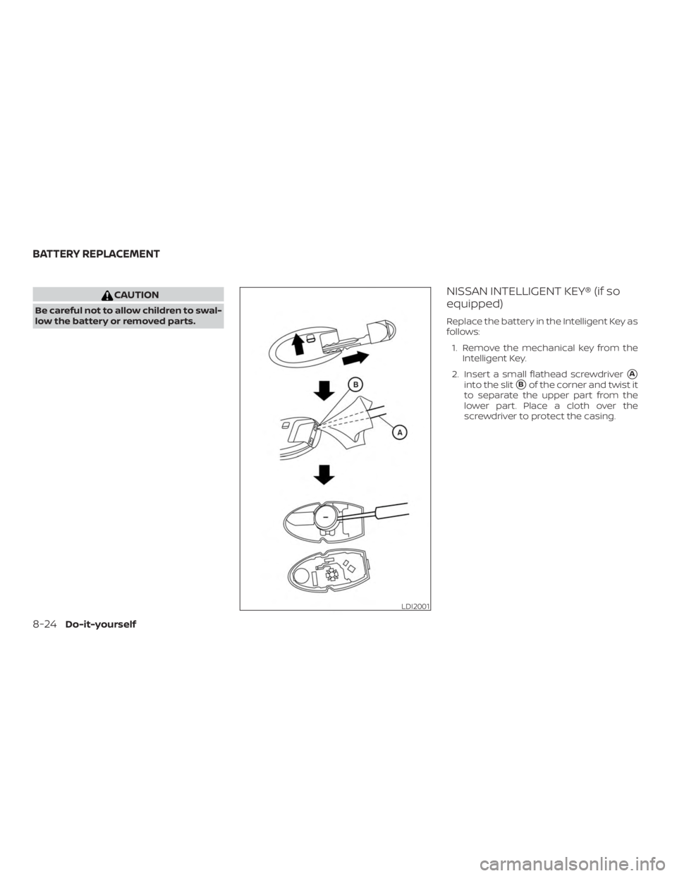 NISSAN ROGUE 2018  Owner´s Manual CAUTION
Be careful not to allow children to swal-
low the battery or removed parts.
NISSAN INTELLIGENT KEY® (if so
equipped)
Replace the battery in the Intelligent Key as
follows:1. Remove the mechan