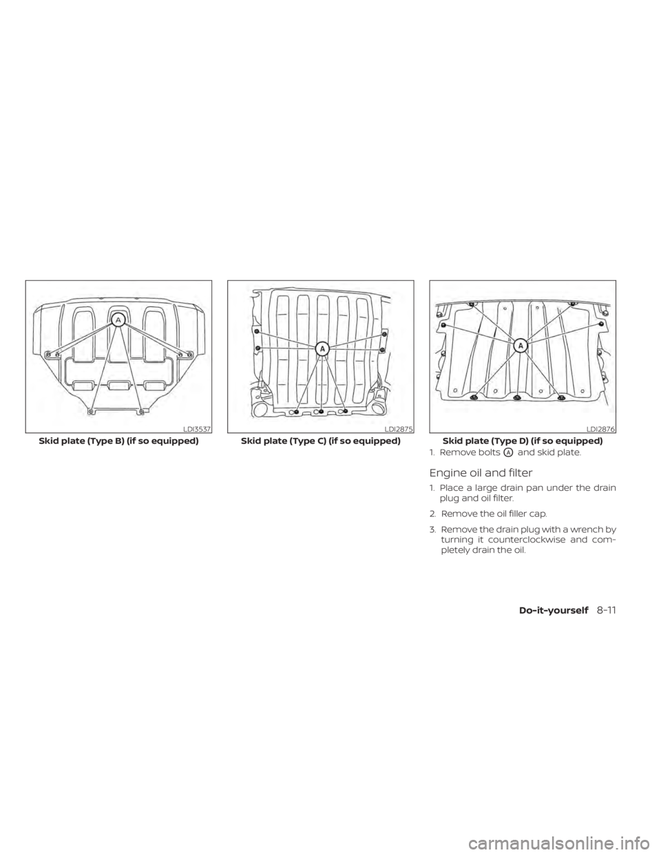 NISSAN TITAN 2021 Owner´s Manual 1. Remove boltsOAand skid plate.
Engine oil and filter
1. Place a large drain pan under the drainplug and oil filter.
2. Remove the oil filler cap.
3. Remove the drain plug with a wrench by turning it NISSAN TITAN 2021 Owner´s Manual 1. Remove boltsOAand skid plate.
Engine oil and filter
1. Place a large drain pan under the drainplug and oil filter.
2. Remove the oil filler cap.
3. Remove the drain plug with a wrench by turning it