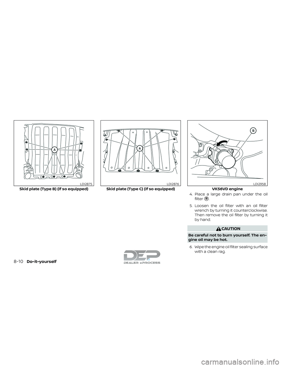 NISSAN TITAN 2018  Owner´s Manual 4. Place a large drain pan under the oilfilter
B.
5. Loosen the oil filter with an oil filter wrench by turning it counterclockwise.
Then remove the oil filter by turning it
by hand.
CAUTION
Be caref