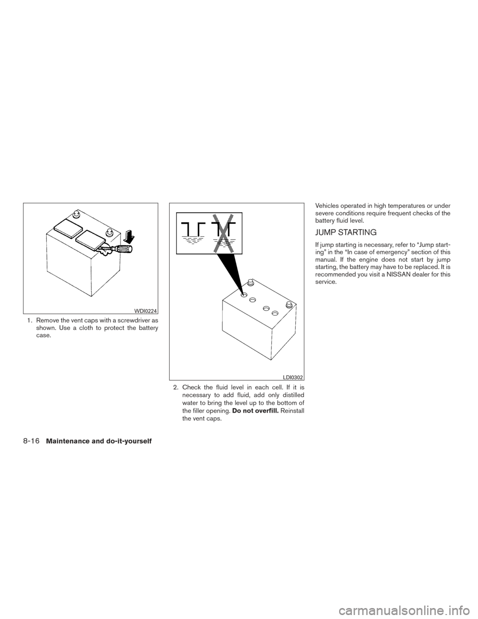 NISSAN ARMADA 2015 1.G Owners Manual 1. Remove the vent caps with a screwdriver asshown. Use a cloth to protect the battery
case.
2. Check the fluid level in each cell. If it isnecessary to add fluid, add only distilled
water to bring th