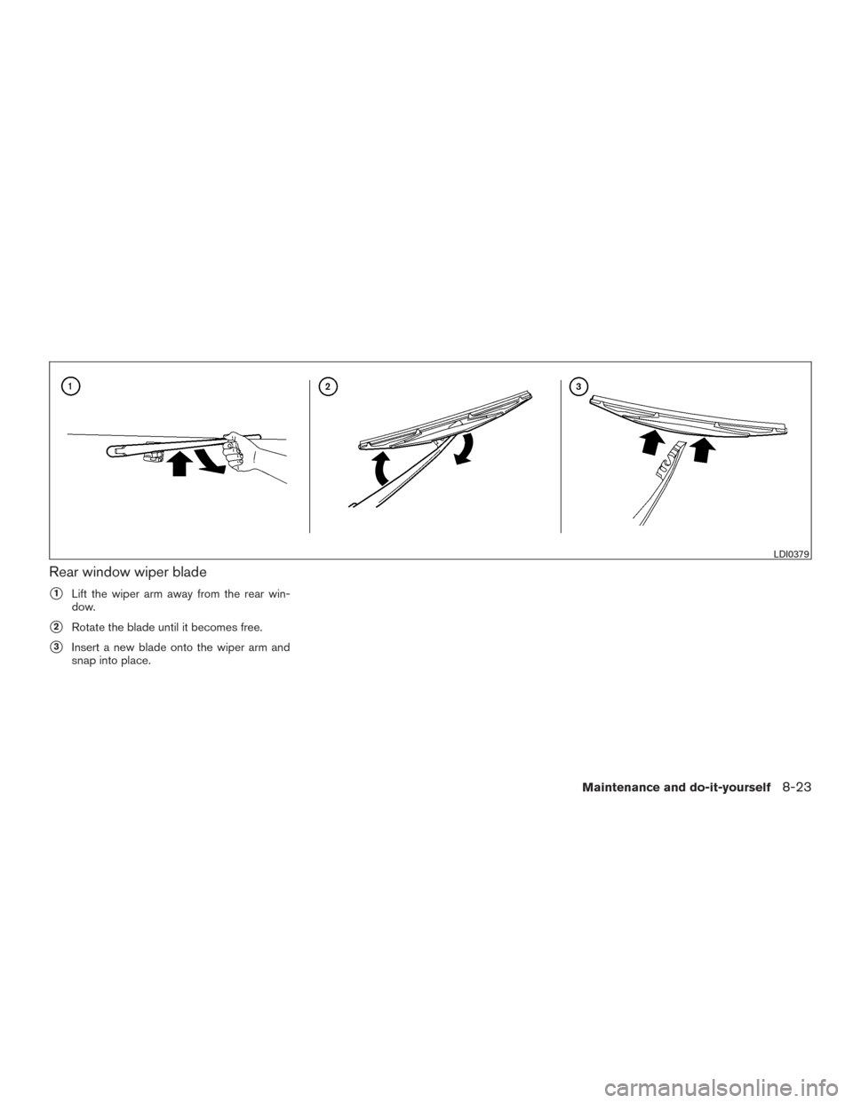 NISSAN ARMADA 2015 1.G Owners Manual Rear window wiper blade
1Lift the wiper arm away from the rear win-
dow.
2Rotate the blade until it becomes free.
3Insert a new blade onto the wiper arm and
snap into place.
LDI0379
Maintenance and