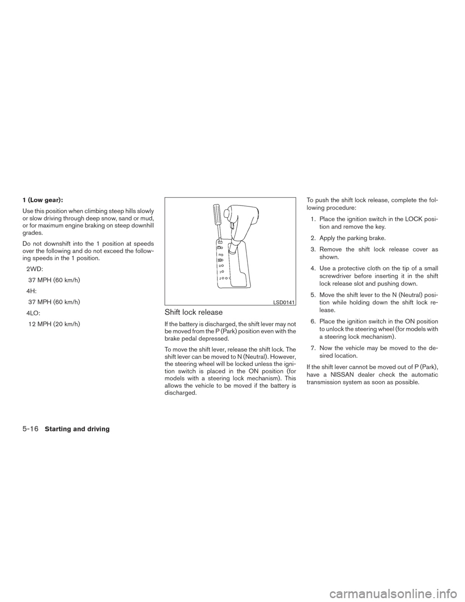 NISSAN FRONTIER 2015 D23 / 3.G Owners Manual 1 (Low gear):
Use this position when climbing steep hills slowly
or slow driving through deep snow, sand or mud,
or for maximum engine braking on steep downhill
grades.
Do not downshift into the 1 pos