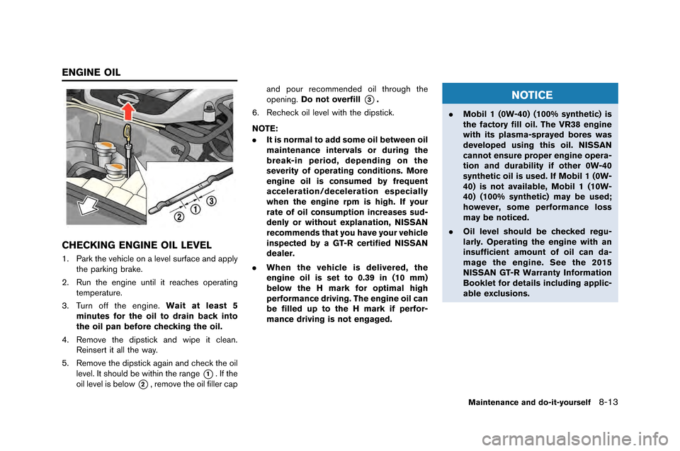 NISSAN GT-R 2015 R35 Owners Manual CHECKING ENGINE OIL LEVEL
1. Park the vehicle on a level surface and a\f\flythe \farking brake.
\b. Run the engine until it reaches o\ferating tem\ferature.
3. Turn off the engine. Wait at least 5
min