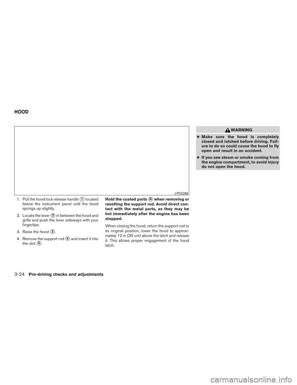 NISSAN ROGUE 2015 2.G Owners Manual 1. Pull the hood lock release handle1located
below the instrument panel until the hood
springs up slightly.
2. Locate the lever
2in between the hood and
grille and push the lever sideways with your
