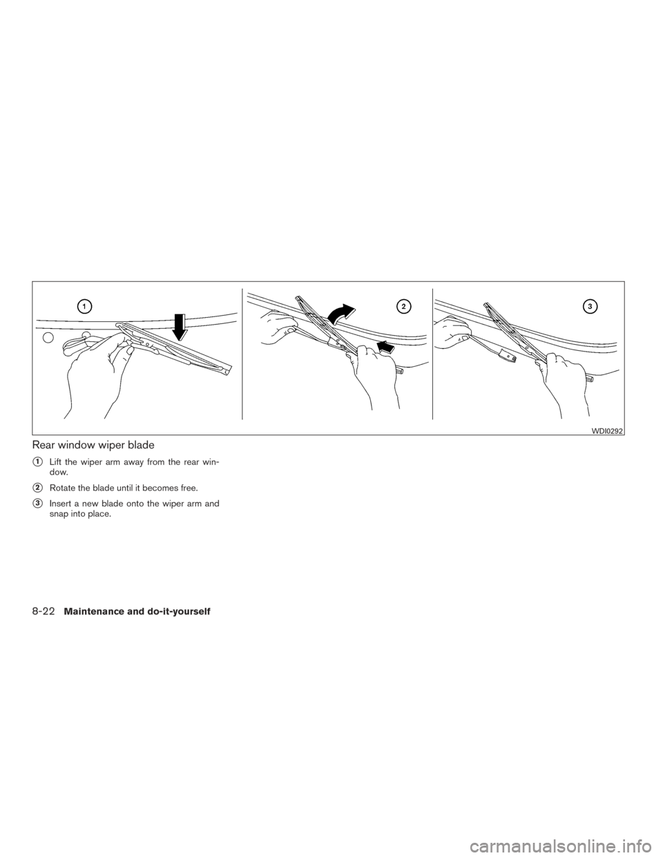 NISSAN XTERRA 2015 N50 / 2.G Owners Manual Rear window wiper blade
1Lift the wiper arm away from the rear win-
dow.
2Rotate the blade until it becomes free.
3Insert a new blade onto the wiper arm and
snap into place.
WDI0292
8-22Maintenance