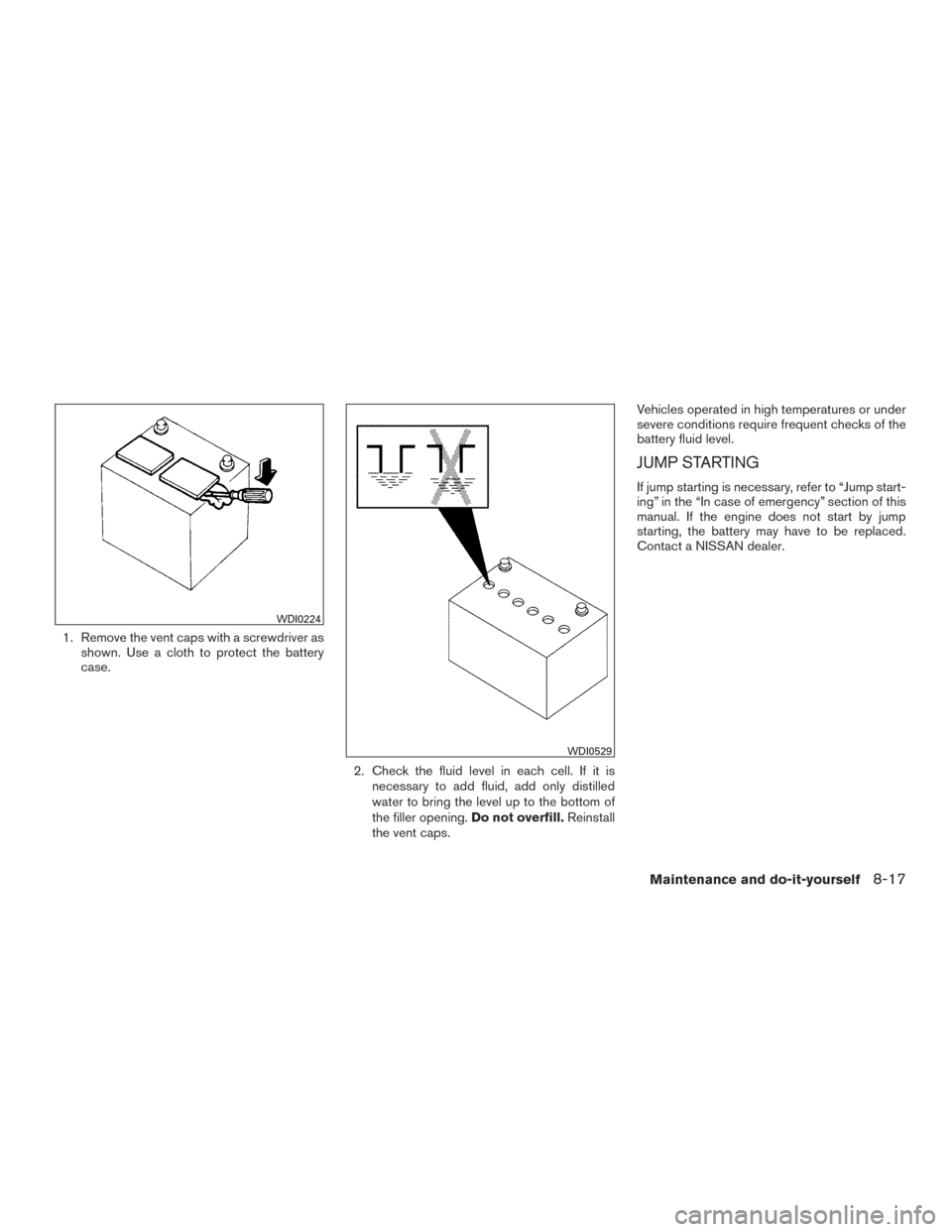 NISSAN MAXIMA 2016 A36 / 8.G Owners Manual 1. Remove the vent caps with a screwdriver asshown. Use a cloth to protect the battery
case.
2. Check the fluid level in each cell. If it isnecessary to add fluid, add only distilled
water to bring th