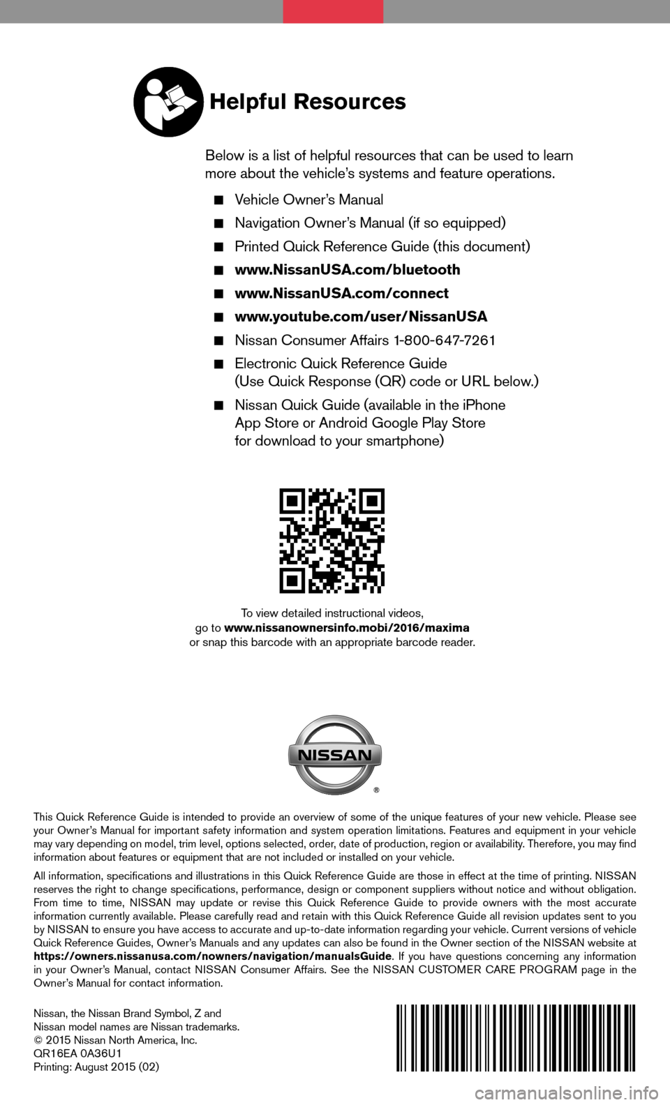 NISSAN MAXIMA 2016 A36 / 8.G Quick Reference Guide Nissan, the Nissan Brand Symbol, Z and Nissan model names are Nissan trademarks.© 2 015 Nissan North America, Inc.QR16EA 0A36U1Printing: August 2 015 (02)
To view detailed instructional videos, go to