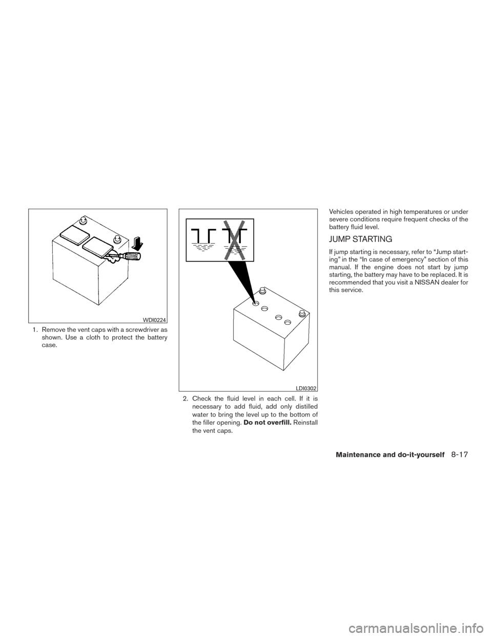 NISSAN MURANO 2016 3.G Owners Manual 1. Remove the vent caps with a screwdriver as
shown. Use a cloth to protect the battery
case.
2. Check the fluid level in each cell. If it is
necessary to add fluid, add only distilled
water to bring 