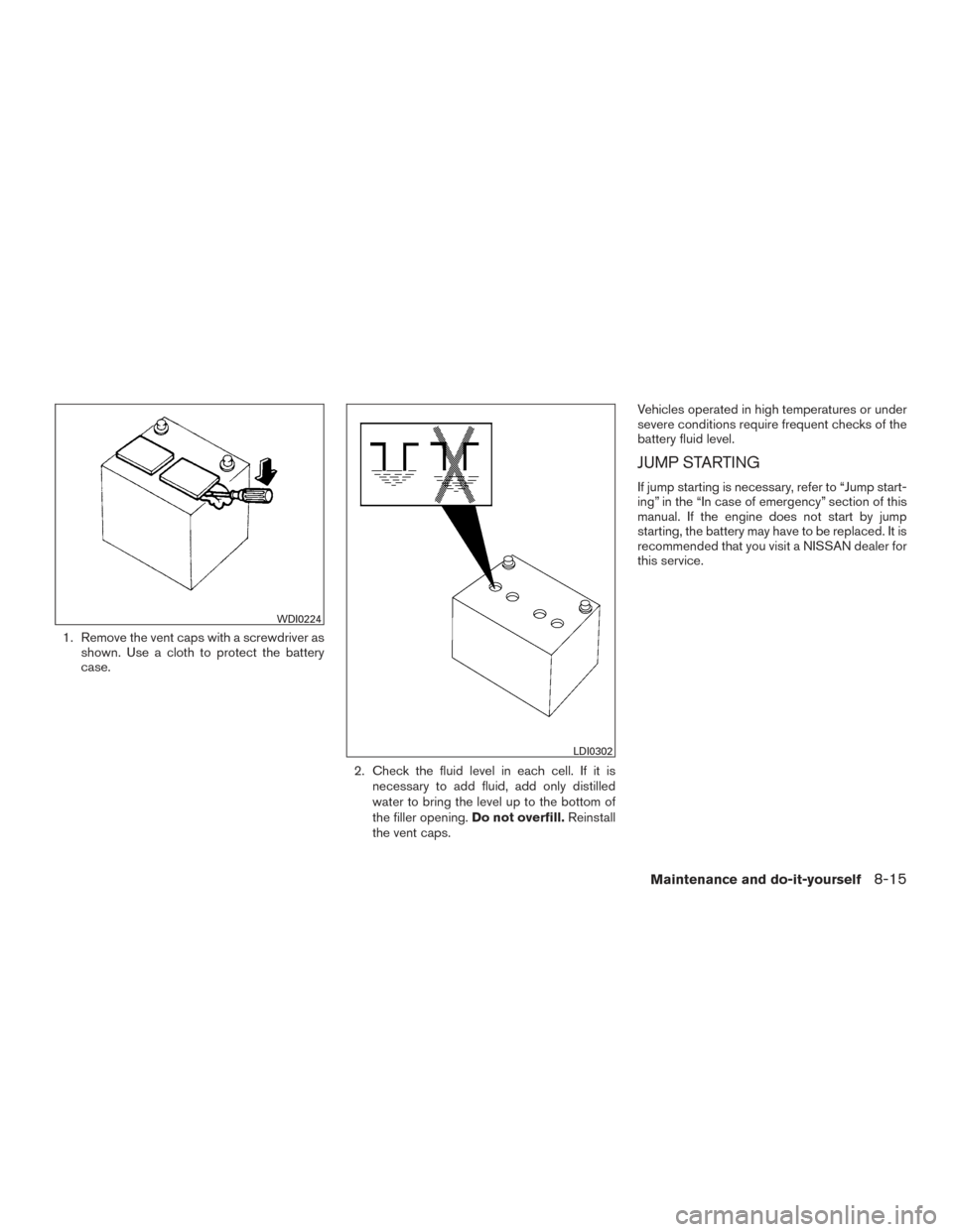 NISSAN SENTRA 2016 B17 / 7.G Owners Manual 1. Remove the vent caps with a screwdriver asshown. Use a cloth to protect the battery
case.
2. Check the fluid level in each cell. If it isnecessary to add fluid, add only distilled
water to bring th