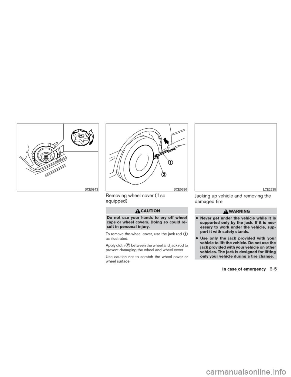 NISSAN VERSA SEDAN 2016 2.G User Guide Removing wheel cover (if so
equipped)
CAUTION
Do not use your hands to pry off wheel
caps or wheel covers. Doing so could re-
sult in personal injury.
To remove the wheel cover, use the jack rod
1
as