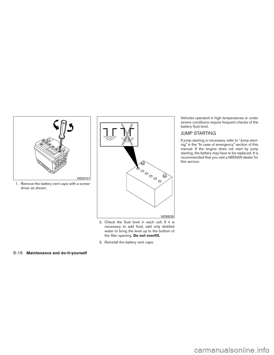 NISSAN VERSA SEDAN 2016 2.G Owners Guide 1. Remove the battery vent caps with a screw-driver as shown.
2. Check the fluid level in each cell. If it isnecessary to add fluid, add only distilled
water to bring the level up to the bottom of
the