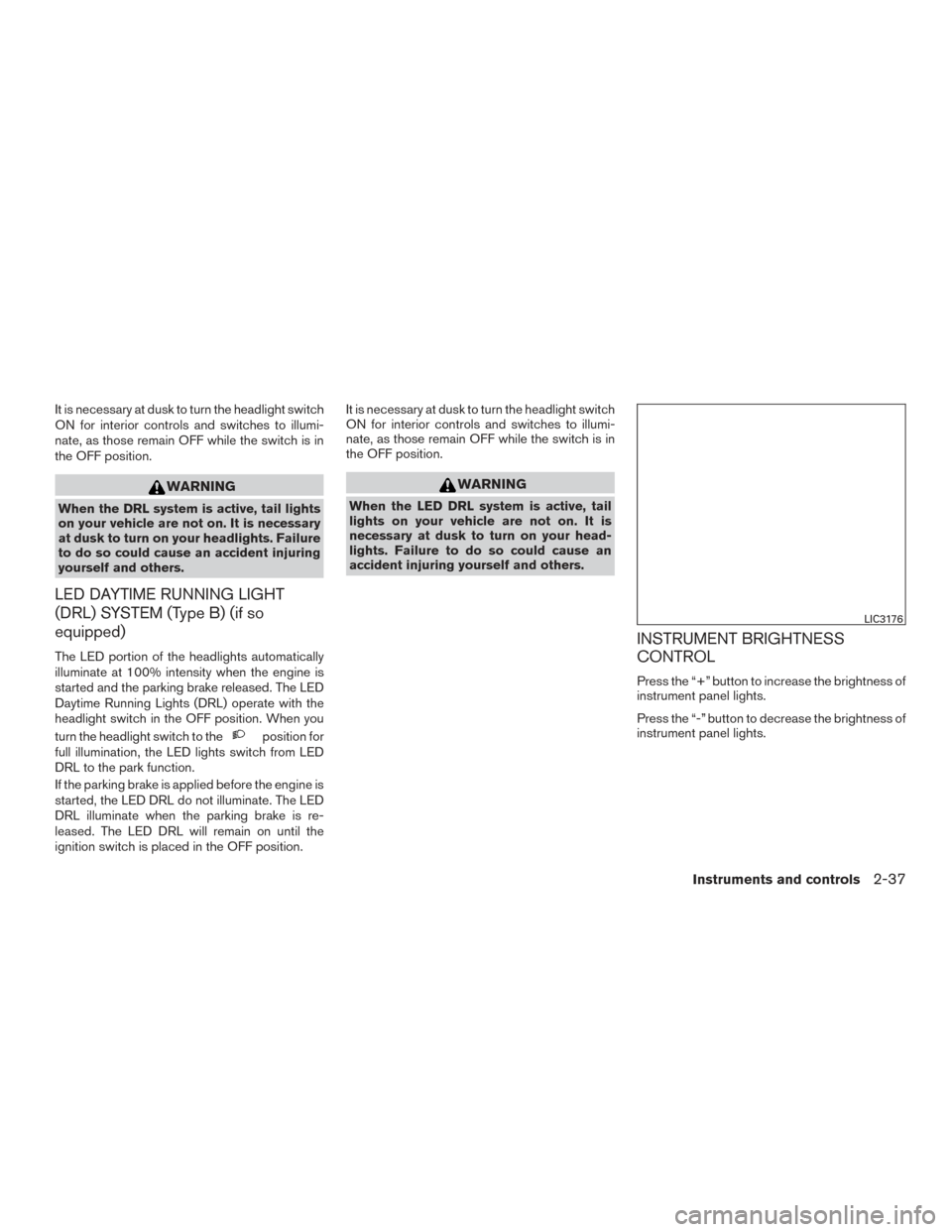 NISSAN ALTIMA 2017 L33 / 5.G Owners Manual It is necessary at dusk to turn the headlight switch
ON for interior controls and switches to illumi-
nate, as those remain OFF while the switch is in
the OFF position.
WARNING
When the DRL system is 