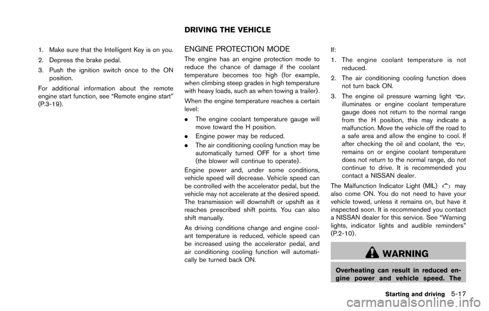 NISSAN ARMADA 2017 2.G User Guide 1. Make sure that the Intelligent Key is on you.
2. Depress the brake pedal.
3. Push the ignition switch once to the ONposition.
For additional information about the remote
engine start function, see 