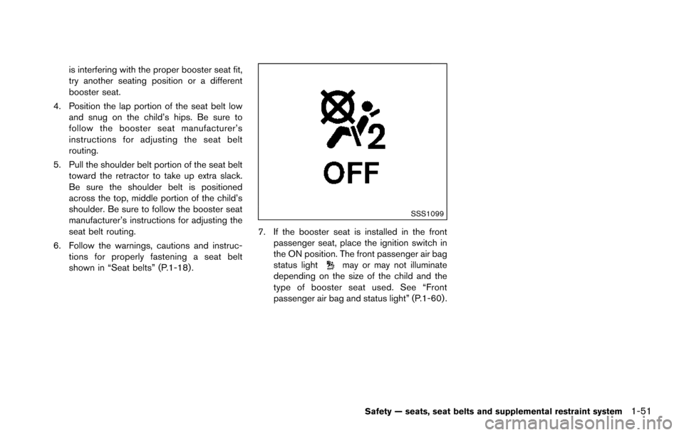 NISSAN ARMADA 2017 2.G Owners Manual is interfering with the proper booster seat fit,
try another seating position or a different
booster seat.
4. Position the lap portion of the seat belt low and snug on the child’s hips. Be sure to
f