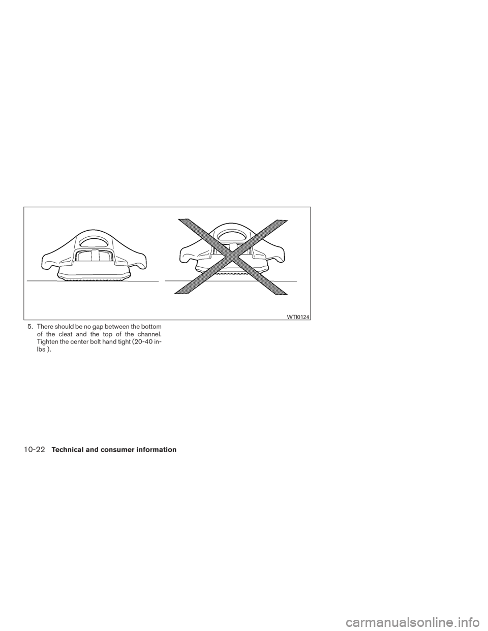 NISSAN FRONTIER 2017 D23 / 3.G Owners Manual 5. There should be no gap between the bottomof the cleat and the top of the channel.
Tighten the center bolt hand tight (20-40 in-
lbs ) .
WTI0124
10-22Technical and consumer information NISSAN FRONTIER 2017 D23 / 3.G Owners Manual 5. There should be no gap between the bottomof the cleat and the top of the channel.
Tighten the center bolt hand tight (20-40 in-
lbs ) .
WTI0124
10-22Technical and consumer information