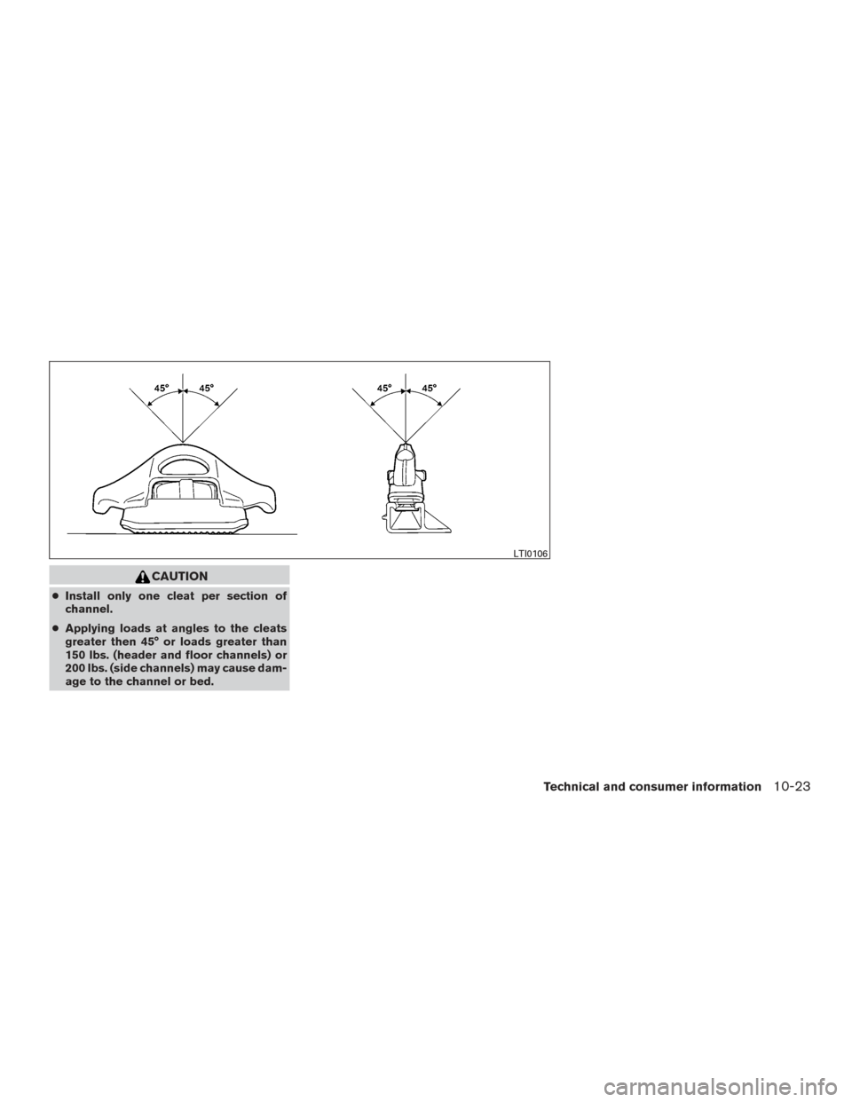 NISSAN FRONTIER 2017 D23 / 3.G Owners Manual CAUTION
●Install only one cleat per section of
channel.
● Applying loads at angles to the cleats
greater then 45° or loads greater than
150 lbs. (header and floor channels) or
200 lbs. (side chan NISSAN FRONTIER 2017 D23 / 3.G Owners Manual CAUTION
●Install only one cleat per section of
channel.
● Applying loads at angles to the cleats
greater then 45° or loads greater than
150 lbs. (header and floor channels) or
200 lbs. (side chan