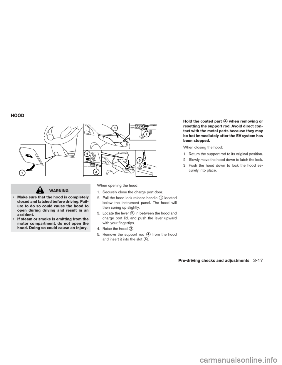NISSAN LEAF 2017 1.G Owners Manual WARNING
• Make sure that the hood is completely closed and latched before driving. Fail-
ure to do so could cause the hood to
open during driving and result in an
accident.
• If steam or smoke is 