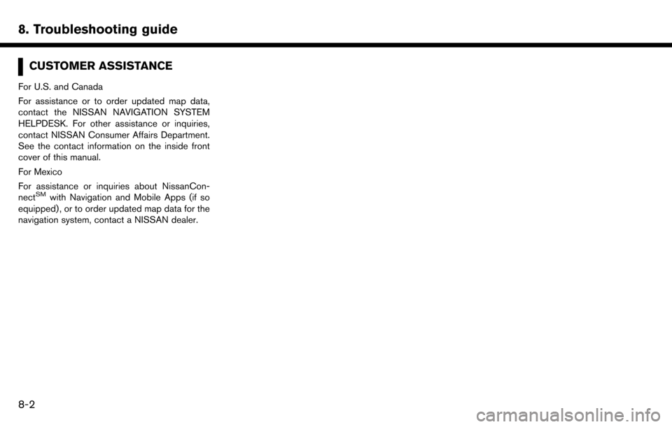 NISSAN MAXIMA 2017 A36 / 8.G Nissan Connect Navigation Manual 8. Troubleshooting guide
CUSTOMER ASSISTANCE
For U.S. and Canada
For assistance or to order updated map data,
contact the NISSAN NAVIGATION SYSTEM
HELPDESK. For other assistance or inquiries,
contact NISSAN MAXIMA 2017 A36 / 8.G Nissan Connect Navigation Manual 8. Troubleshooting guide
CUSTOMER ASSISTANCE
For U.S. and Canada
For assistance or to order updated map data,
contact the NISSAN NAVIGATION SYSTEM
HELPDESK. For other assistance or inquiries,
contact