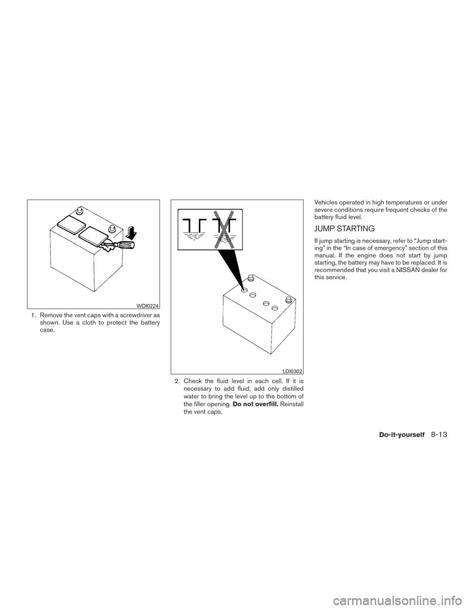 NISSAN MURANO 2017 3.G Owners Manual 1. Remove the vent caps with a screwdriver asshown. Use a cloth to protect the battery
case.
2. Check the fluid level in each cell. If it isnecessary to add fluid, add only distilled
water to bring th