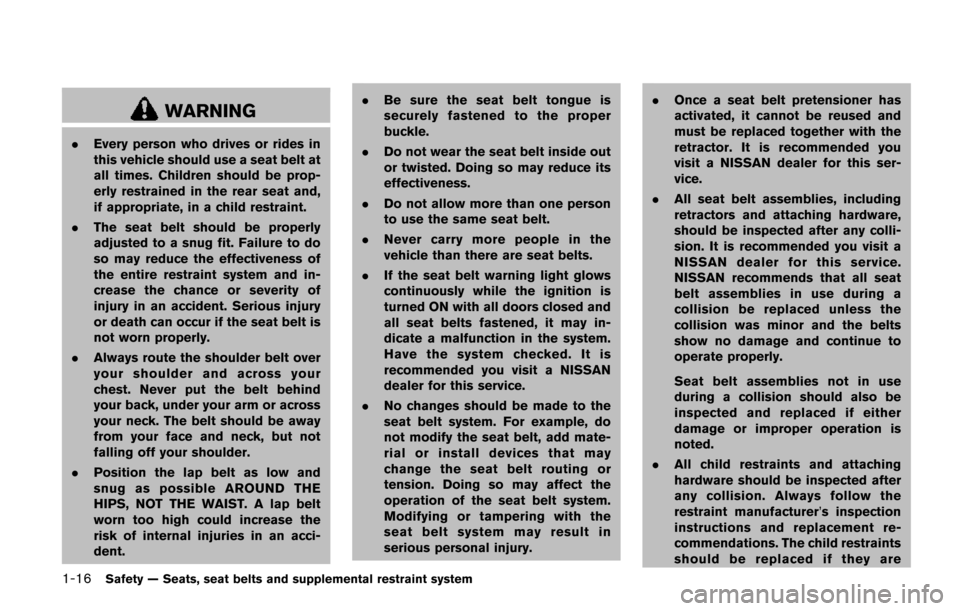 NISSAN QUEST 2017 RE52 / 4.G Owners Manual 1-16Safety — Seats, seat belts and supplemental restraint system
WARNING
.Every person who drives or rides in
this vehicle should use a seat belt at
all times. Children should be prop-
erly restrain