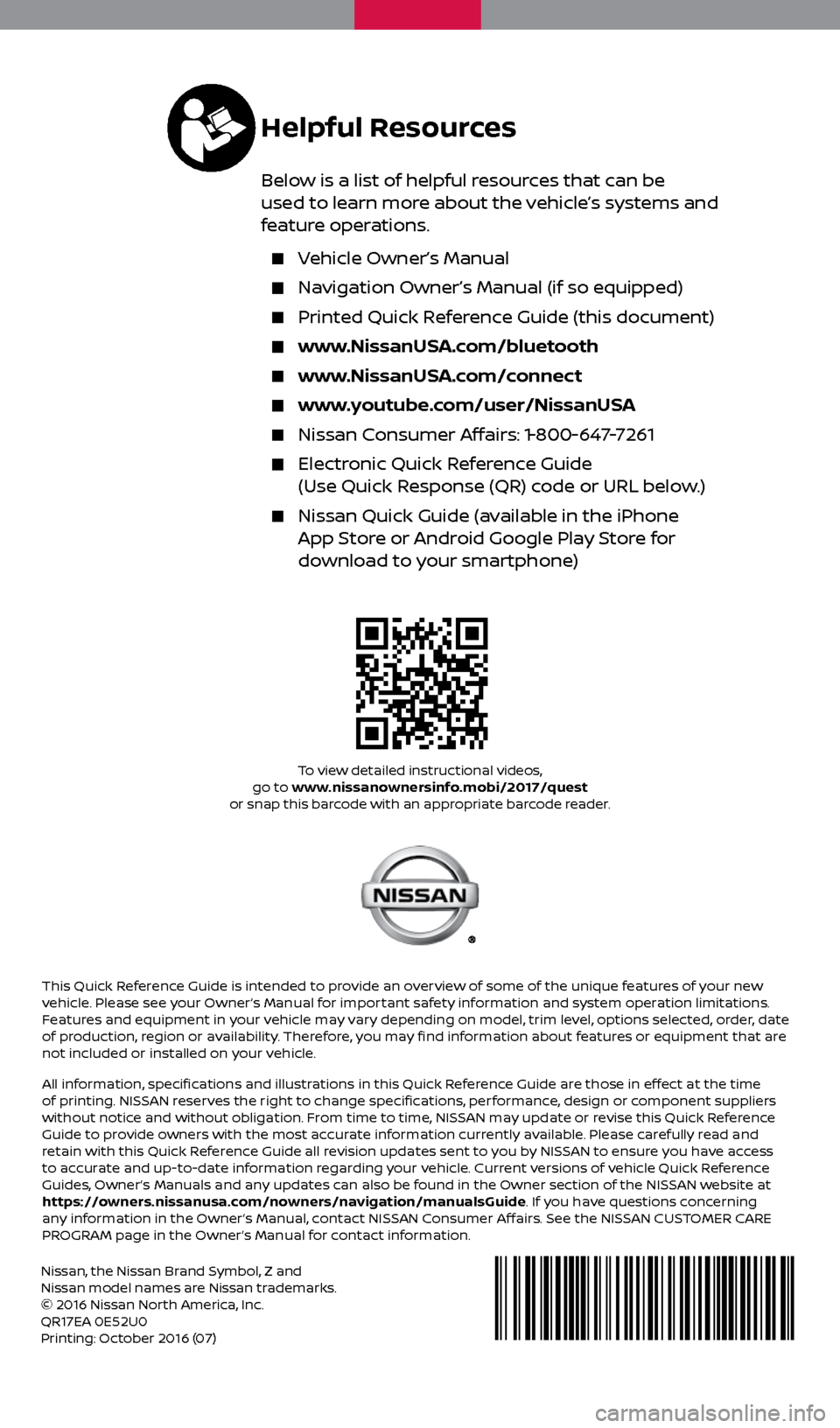 NISSAN QUEST 2017 RE52 / 4.G Quick Reference Guide Nissan, the Nissan Brand Symbol, Z and 
Nissan model names are Nissan trademarks.
© 2016 Nissan North America, Inc.
QR17EA 0E52U0
Printing: October 2016 (07)To view detailed instructional videos, 
go