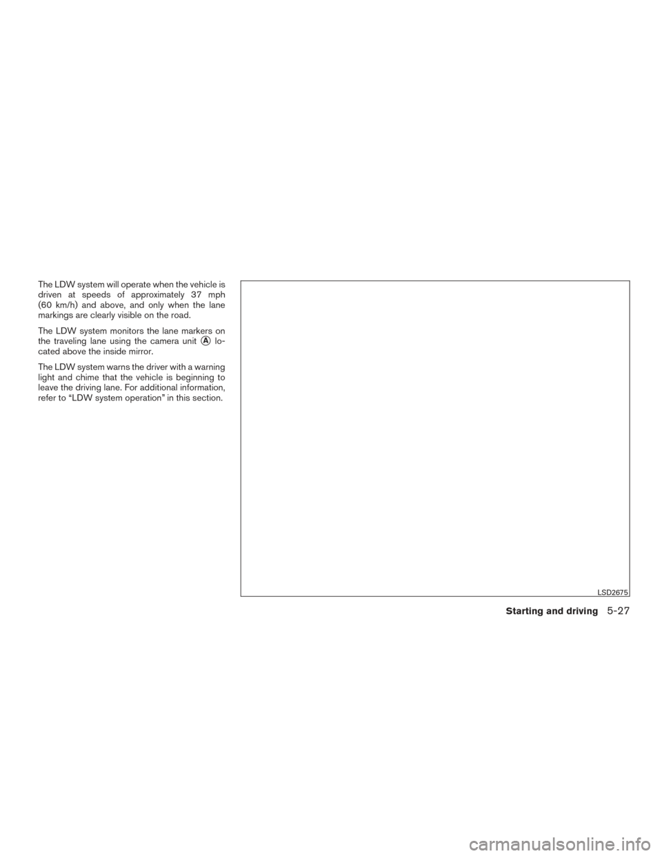 NISSAN ROGUE 2017 2.G Owners Manual The LDW system will operate when the vehicle is
driven at speeds of approximately 37 mph
(60 km/h) and above, and only when the lane
markings are clearly visible on the road.
The LDW system monitors t