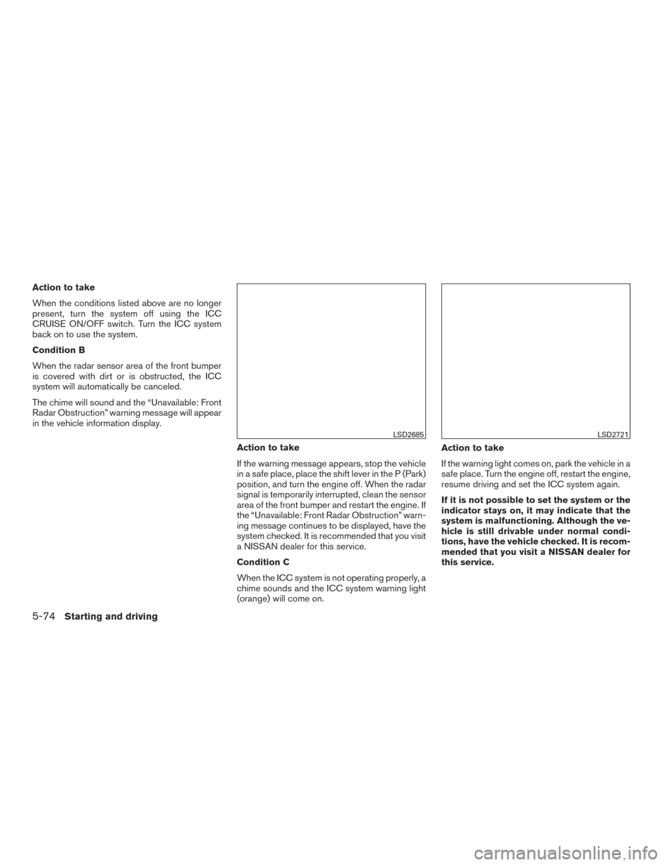 NISSAN ROGUE 2017 2.G Owners Guide Action to take
When the conditions listed above are no longer
present, turn the system off using the ICC
CRUISE ON/OFF switch. Turn the ICC system
back on to use the system.
Condition B
When the radar