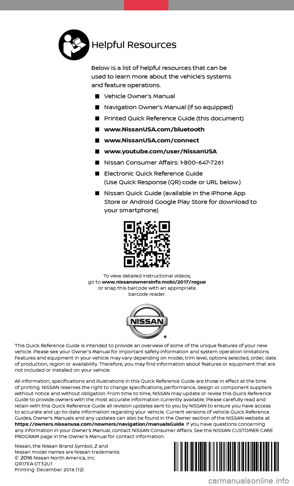 NISSAN ROGUE 2017 2.G Quick Reference Guide Nissan, the Nissan Brand Symbol, Z and
Nissan model names are Nissan trademarks.
©
2016 Nissan North America, Inc.
QR17EA 0T32U1
Printing: December 2016 (12)
To view detailed instructional videos, NISSAN ROGUE 2017 2.G Quick Reference Guide Nissan, the Nissan Brand Symbol, Z and
Nissan model names are Nissan trademarks.
©
2016 Nissan North America, Inc.
QR17EA 0T32U1
Printing: December 2016 (12)
To view detailed instructional videos,