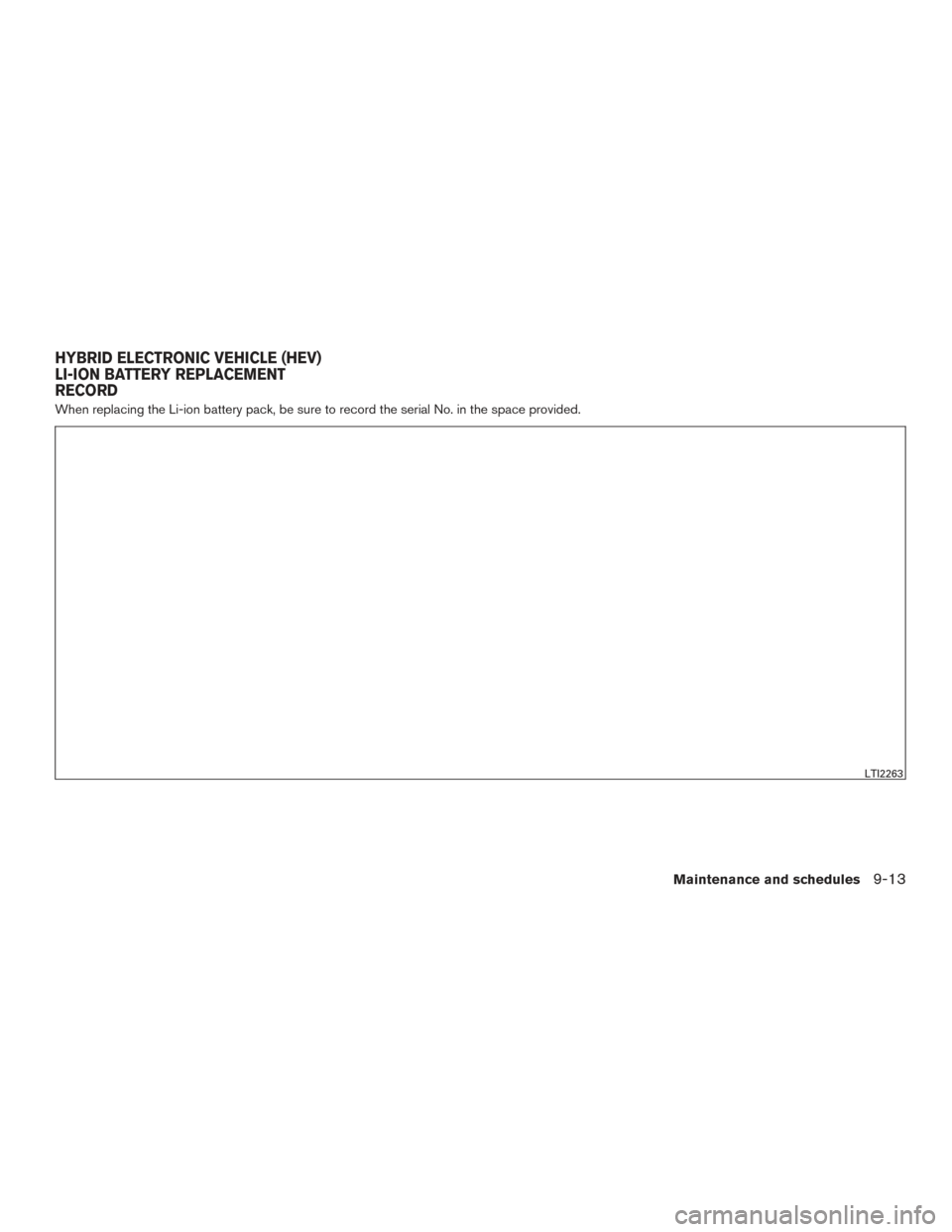 NISSAN ROGUE HYBRID 2017 2.G Owners Manual When replacing the Li-ion battery pack, be sure to record the serial No. in the space provided.
LTI2263
HYBRID ELECTRONIC VEHICLE (HEV)
LI-ION BATTERY REPLACEMENT
RECORD
Maintenance and schedules9-13 NISSAN ROGUE HYBRID 2017 2.G Owners Manual When replacing the Li-ion battery pack, be sure to record the serial No. in the space provided.
LTI2263
HYBRID ELECTRONIC VEHICLE (HEV)
LI-ION BATTERY REPLACEMENT
RECORD
Maintenance and schedules9-13