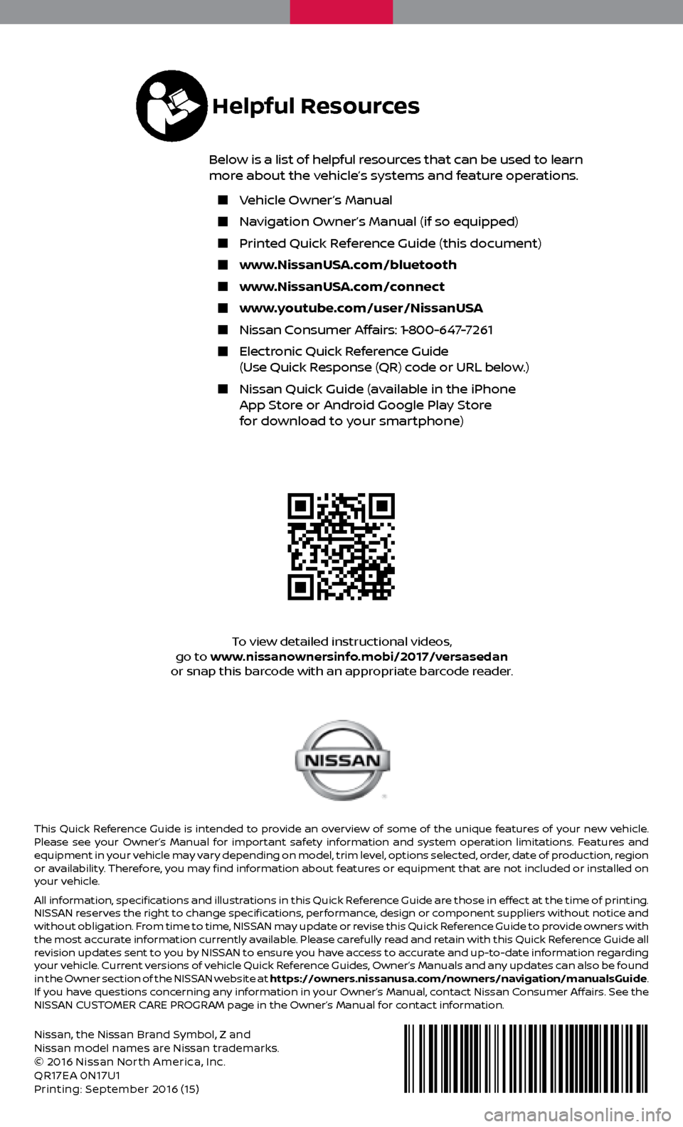 NISSAN VERSA SEDAN 2017 2.G Quick Reference Guide Nissan, the Nissan Brand Symbol, Z and
Nissan model names are Nissan trademarks.
© 2016 Nissan North America, Inc.
QR17EA 0N17U1
Printing: September 2016 (15 )
To view detailed instructional videos NISSAN VERSA SEDAN 2017 2.G Quick Reference Guide Nissan, the Nissan Brand Symbol, Z and
Nissan model names are Nissan trademarks.
© 2016 Nissan North America, Inc.
QR17EA 0N17U1
Printing: September 2016 (15 )
To view detailed instructional videos