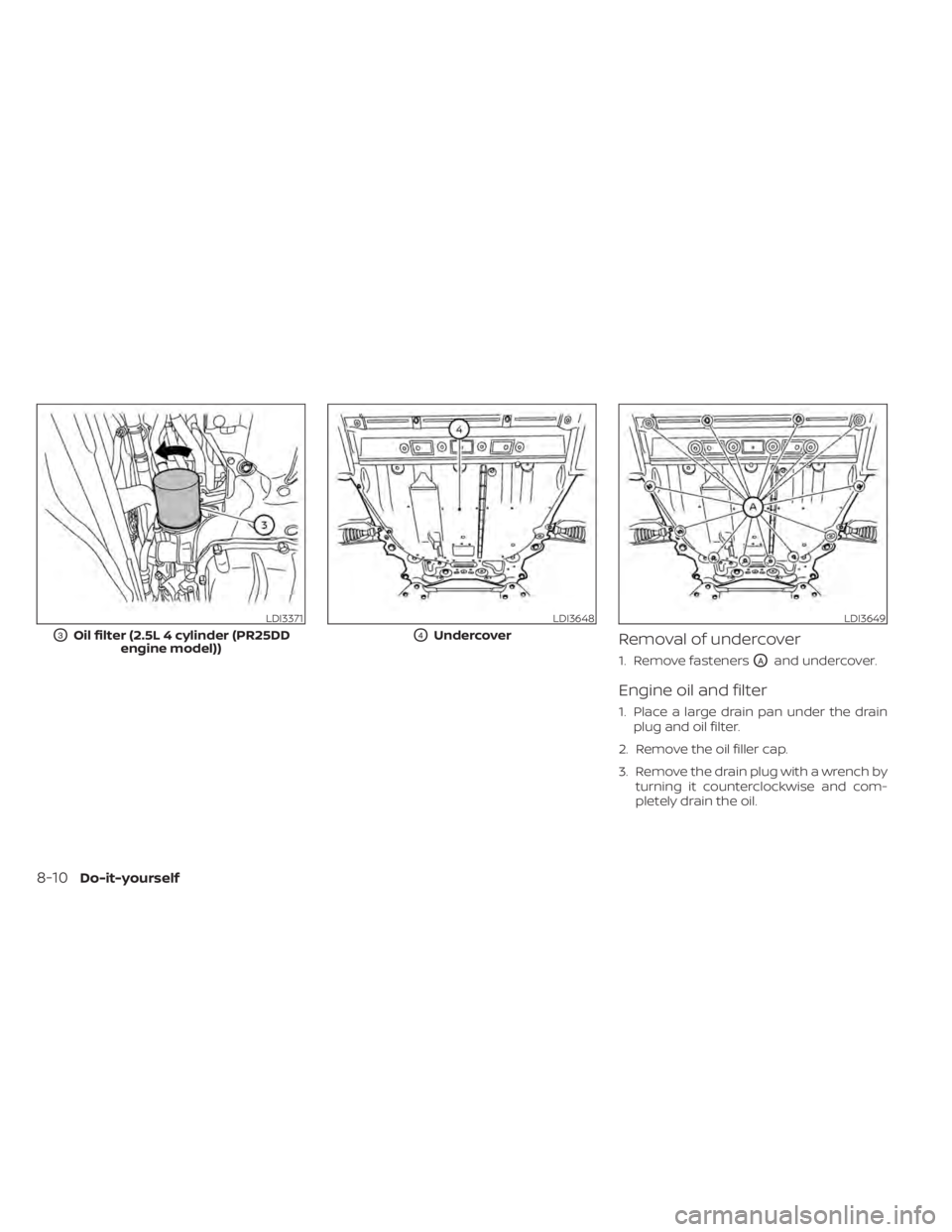 NISSAN ALTIMA 2023 Owners Manual Removal of undercover
1. Remove fastenersOAand undercover.
Engine oil and filter
1. Place a large drain pan under the drainplug and oil filter.
2. Remove the oil filler cap.
3. Remove the drain plug w NISSAN ALTIMA 2023 Owners Manual Removal of undercover
1. Remove fastenersOAand undercover.
Engine oil and filter
1. Place a large drain pan under the drainplug and oil filter.
2. Remove the oil filler cap.
3. Remove the drain plug w