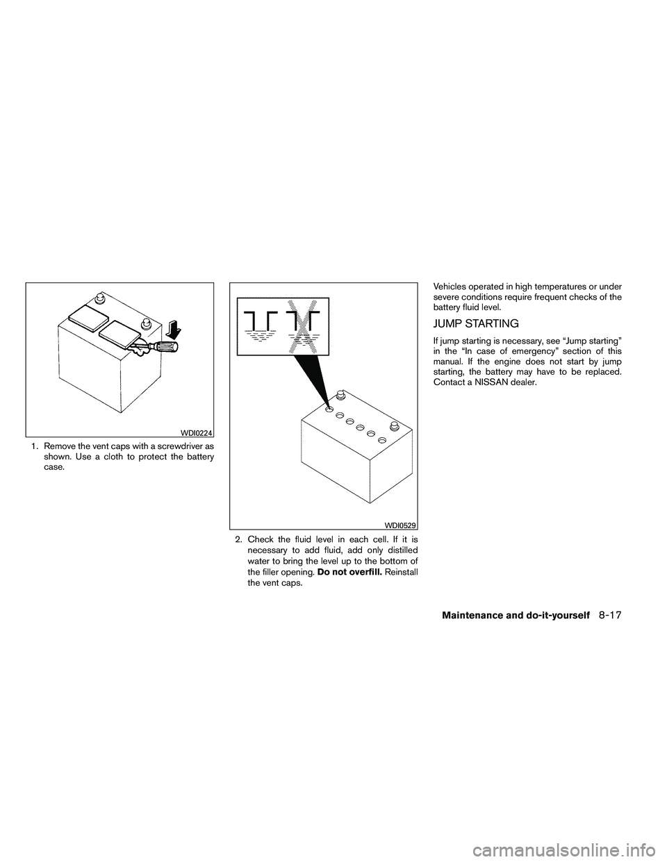 NISSAN ALTIMA 2012  Owners Manual 1. Remove the vent caps with a screwdriver asshown. Use a cloth to protect the battery
case.
2. Check the fluid level in each cell. If it isnecessary to add fluid, add only distilled
water to bring th