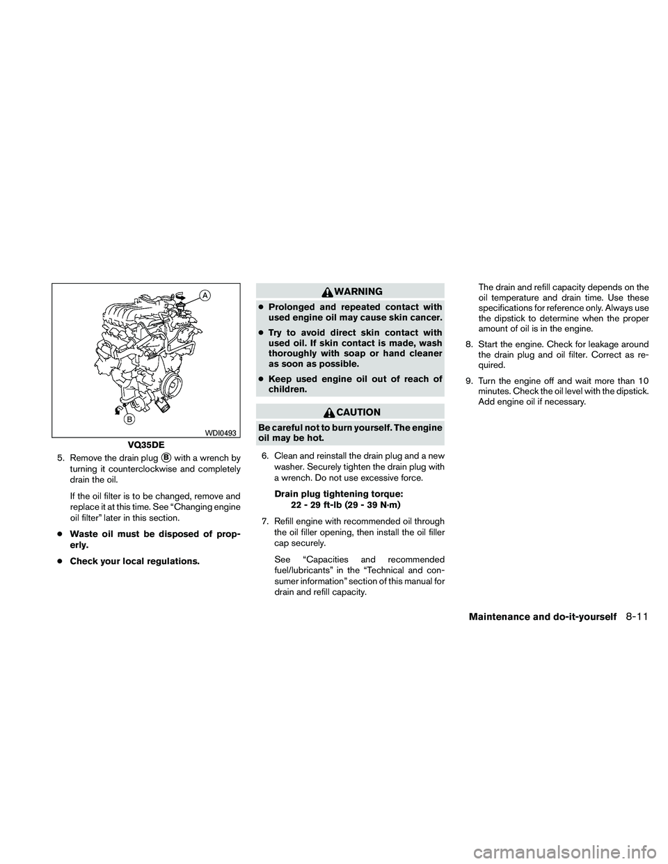 NISSAN ALTIMA 2010  Owners Manual 5. Remove the drain plugBwith a wrench by
turning it counterclockwise and completely
drain the oil.
If the oil filter is to be changed, remove and
replace it at this time. See “Changing engine
oil 